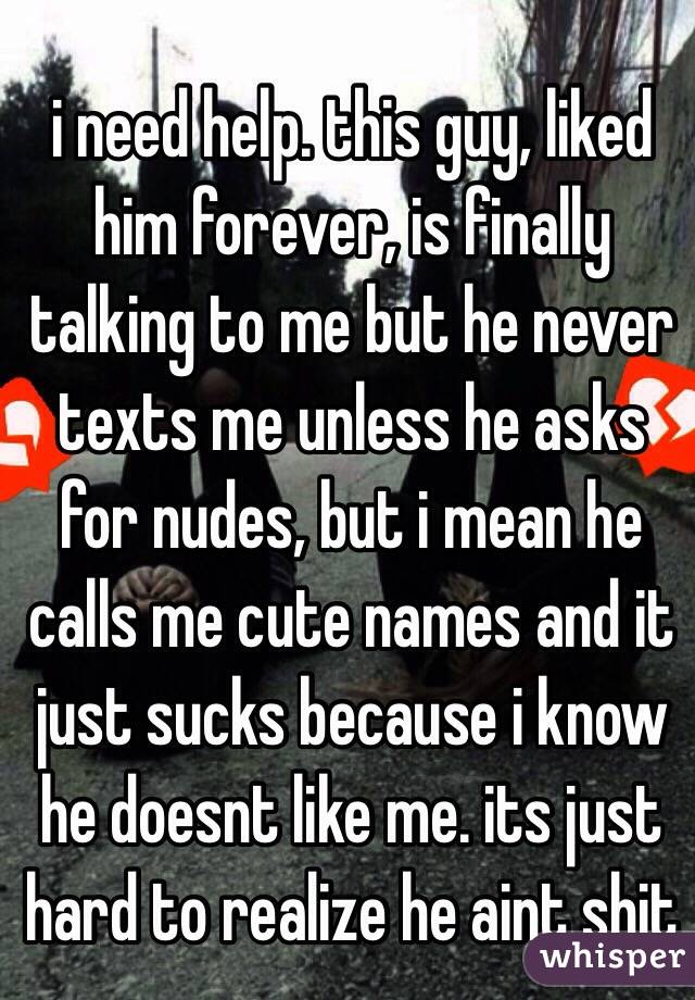 i need help. this guy, liked him forever, is finally talking to me but he never texts me unless he asks for nudes, but i mean he calls me cute names and it just sucks because i know he doesnt like me. its just hard to realize he aint shit