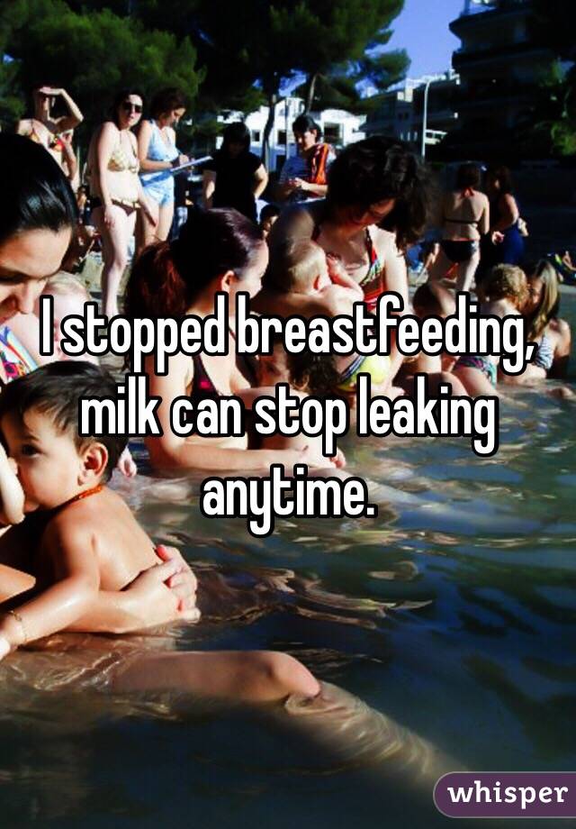 I stopped breastfeeding, milk can stop leaking anytime.