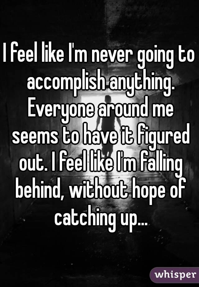 I feel like I'm never going to accomplish anything. Everyone around me seems to have it figured out. I feel like I'm falling behind, without hope of catching up...