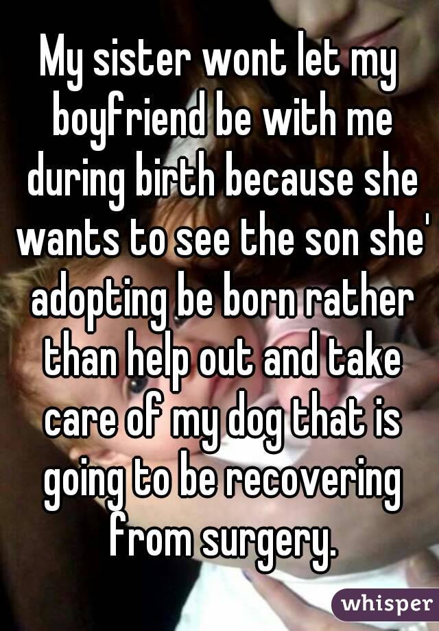 My sister wont let my boyfriend be with me during birth because she wants to see the son she' adopting be born rather than help out and take care of my dog that is going to be recovering from surgery.