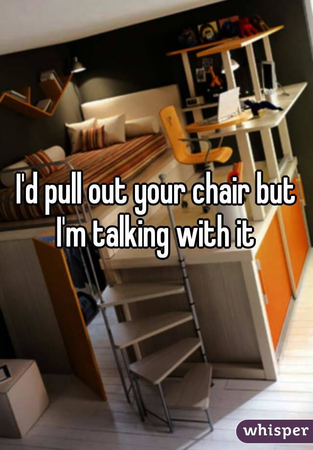 I'd pull out your chair but I'm talking with it 