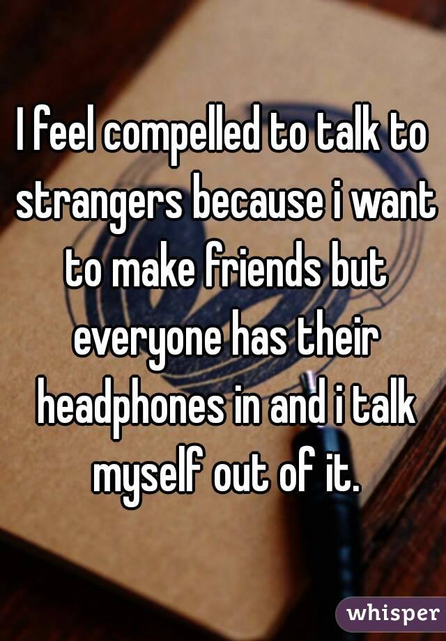 I feel compelled to talk to strangers because i want to make friends but everyone has their headphones in and i talk myself out of it.