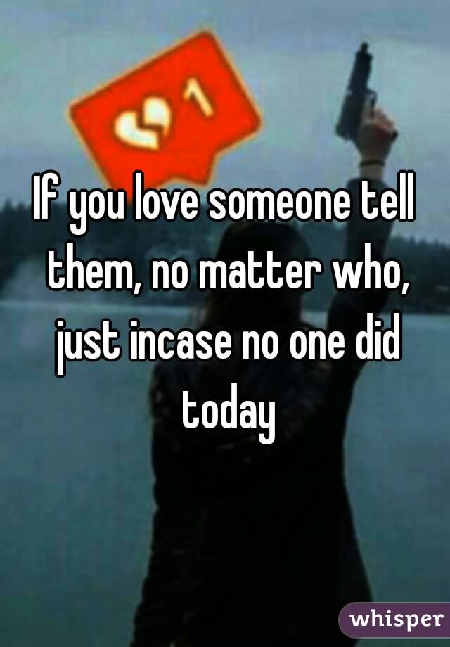 If you love someone tell them, no matter who, just incase no one did today