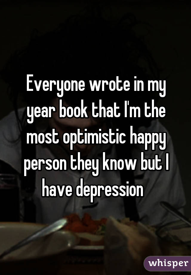 Everyone wrote in my year book that I'm the most optimistic happy person they know but I have depression  