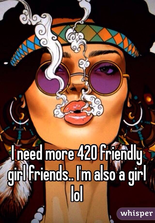 I need more 420 friendly girl friends.. I'm also a girl lol