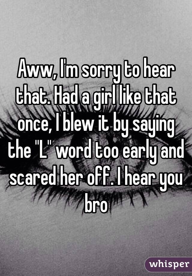 Aww, I'm sorry to hear that. Had a girl like that once, I blew it by saying the "L" word too early and scared her off. I hear you bro