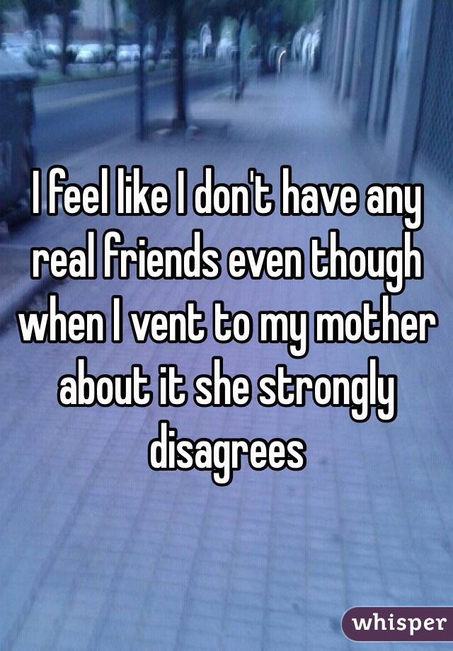 I feel like I don't have any real friends even though when I vent to my mother about it she strongly disagrees