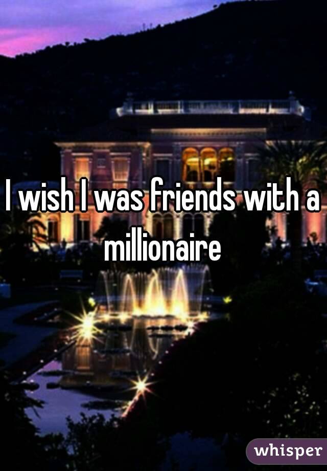 I wish I was friends with a millionaire 