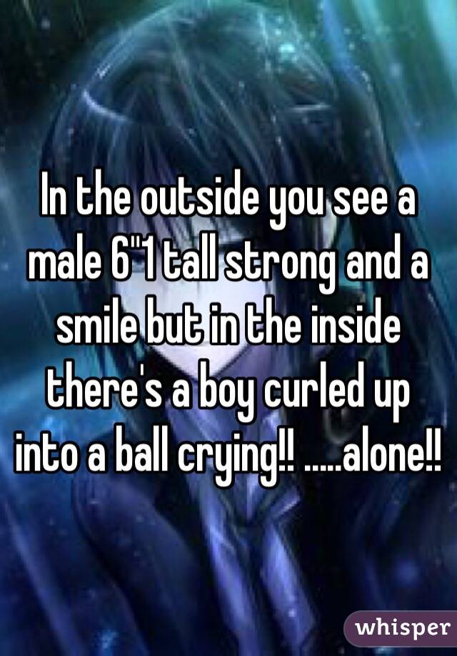 In the outside you see a male 6"1 tall strong and a smile but in the inside there's a boy curled up into a ball crying!! .....alone!!