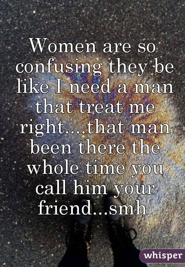 Women are so confusing they be like I need a man that treat me right....that man been there the whole time you call him your friend...smh 