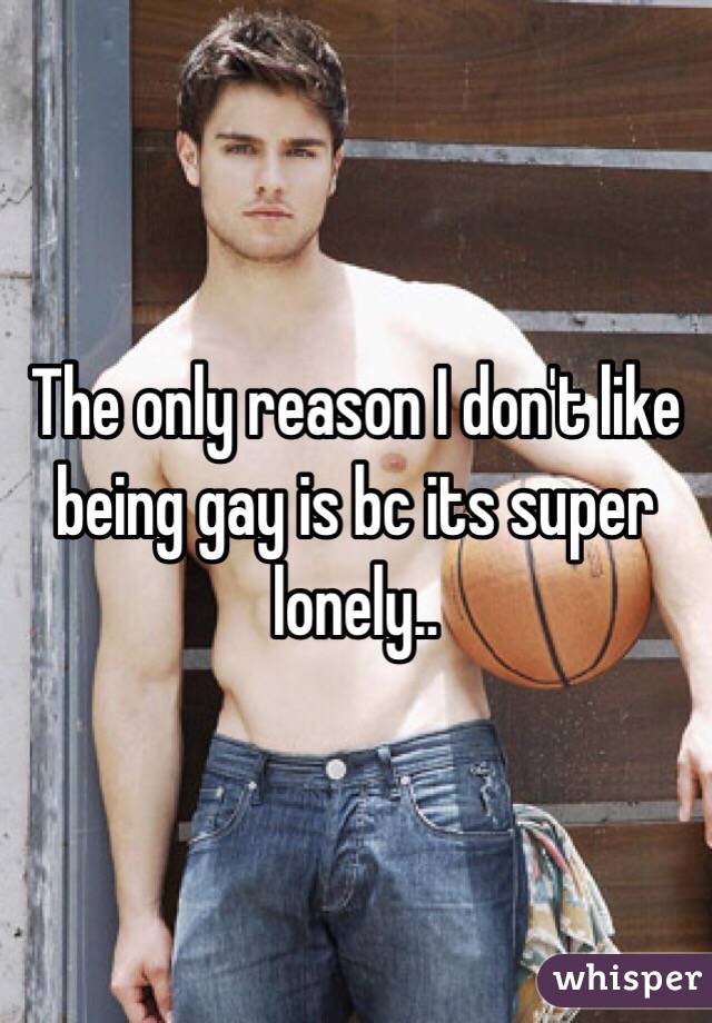 The only reason I don't like being gay is bc its super lonely.. 