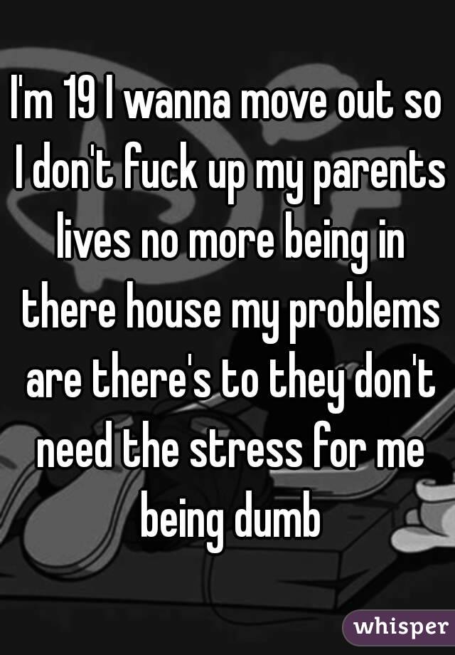 I'm 19 I wanna move out so I don't fuck up my parents lives no more being in there house my problems are there's to they don't need the stress for me being dumb