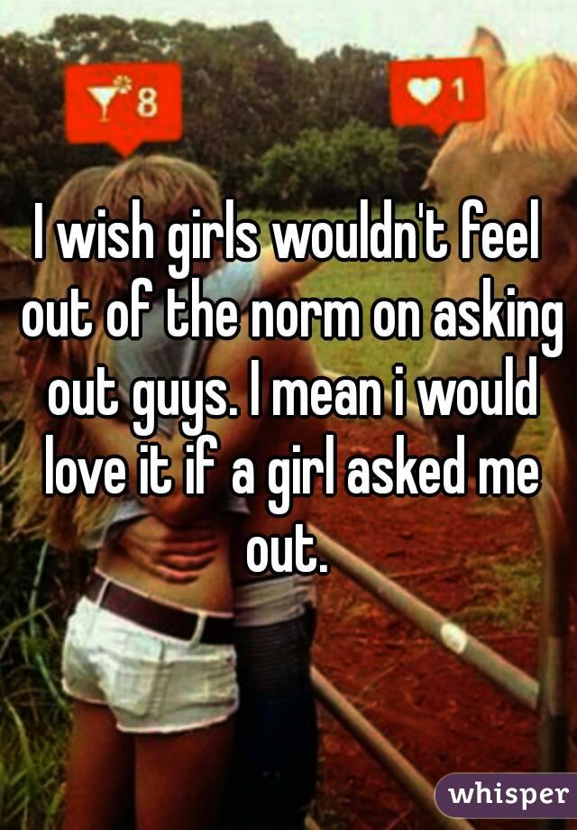 I wish girls wouldn't feel out of the norm on asking out guys. I mean i would love it if a girl asked me out. 