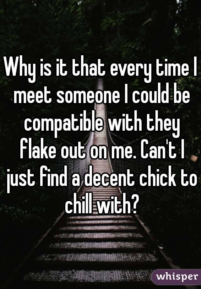 Why is it that every time I meet someone I could be compatible with they flake out on me. Can't I just find a decent chick to chill with?