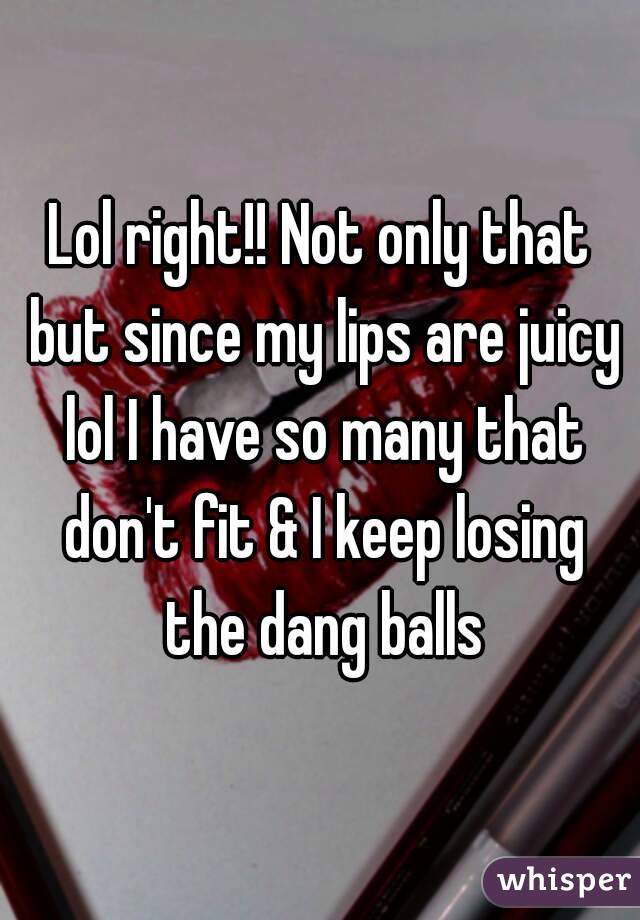 Lol right!! Not only that but since my lips are juicy lol I have so many that don't fit & I keep losing the dang balls