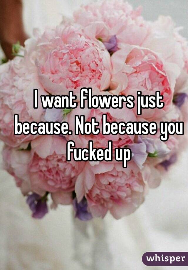 I want flowers just because. Not because you fucked up 