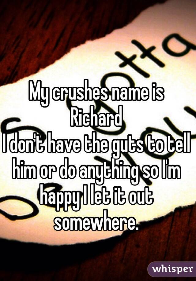 My crushes name is 
Richard 
I don't have the guts to tell him or do anything so I'm happy I let it out somewhere.