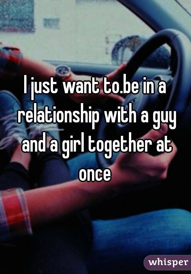 I just want to.be in a relationship with a guy and a girl together at once 