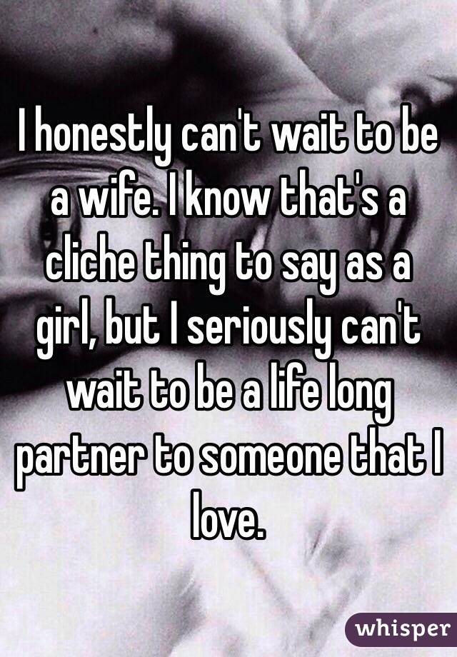 I honestly can't wait to be a wife. I know that's a cliche thing to say as a girl, but I seriously can't wait to be a life long  partner to someone that I love. 