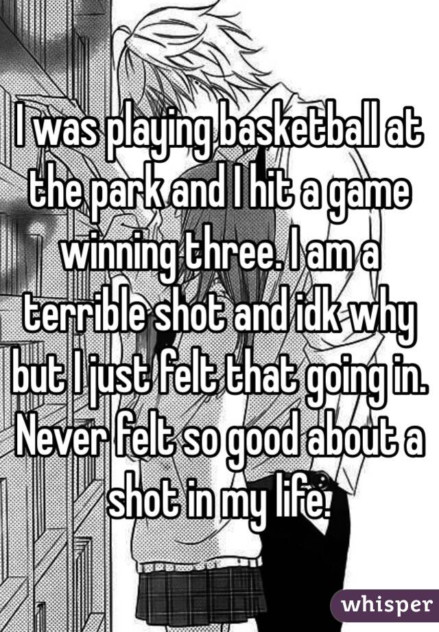 I was playing basketball at the park and I hit a game winning three. I am a terrible shot and idk why but I just felt that going in. Never felt so good about a shot in my life.