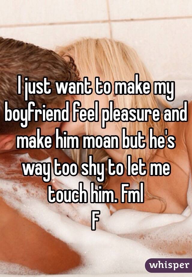 I just want to make my boyfriend feel pleasure and make him moan but he's way too shy to let me touch him. Fml
F