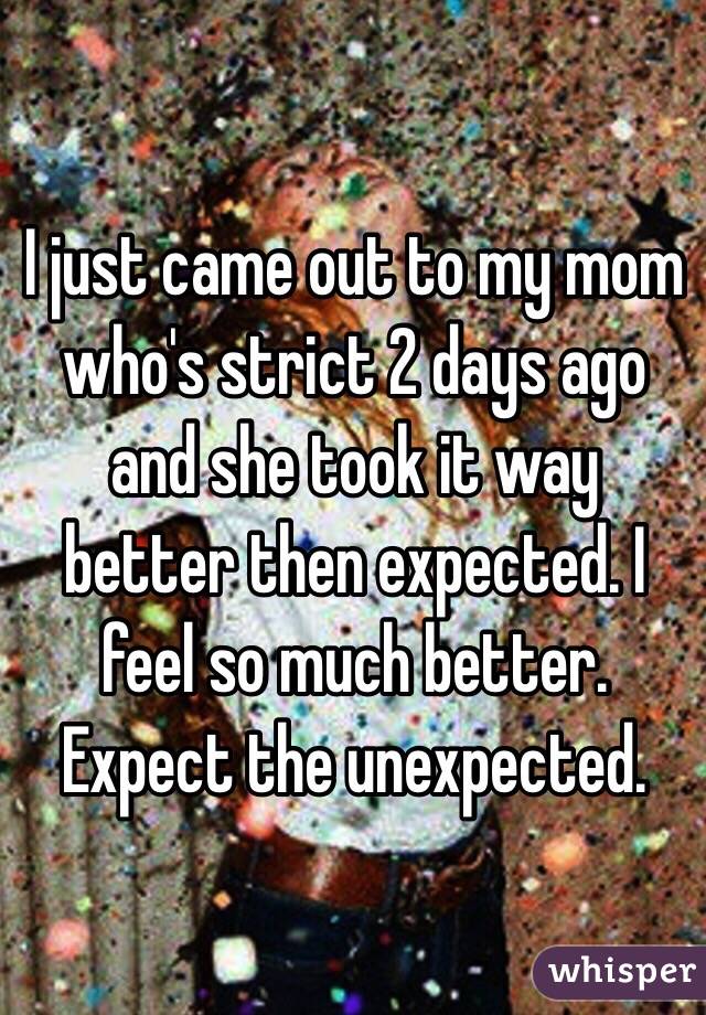 I just came out to my mom who's strict 2 days ago and she took it way better then expected. I feel so much better. Expect the unexpected. 