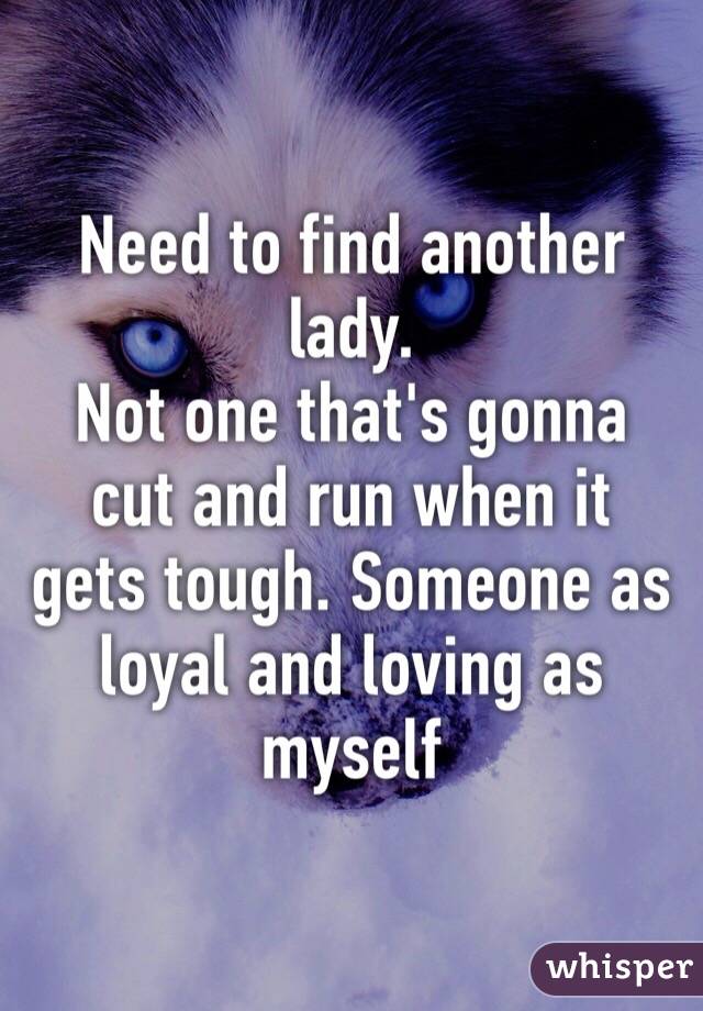 Need to find another lady. 
Not one that's gonna cut and run when it gets tough. Someone as loyal and loving as myself 