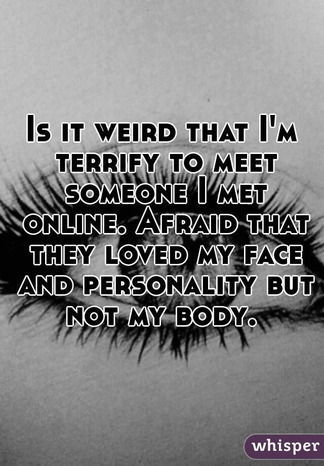 Is it weird that I'm terrify to meet someone I met online. Afraid that they loved my face and personality but not my body. 