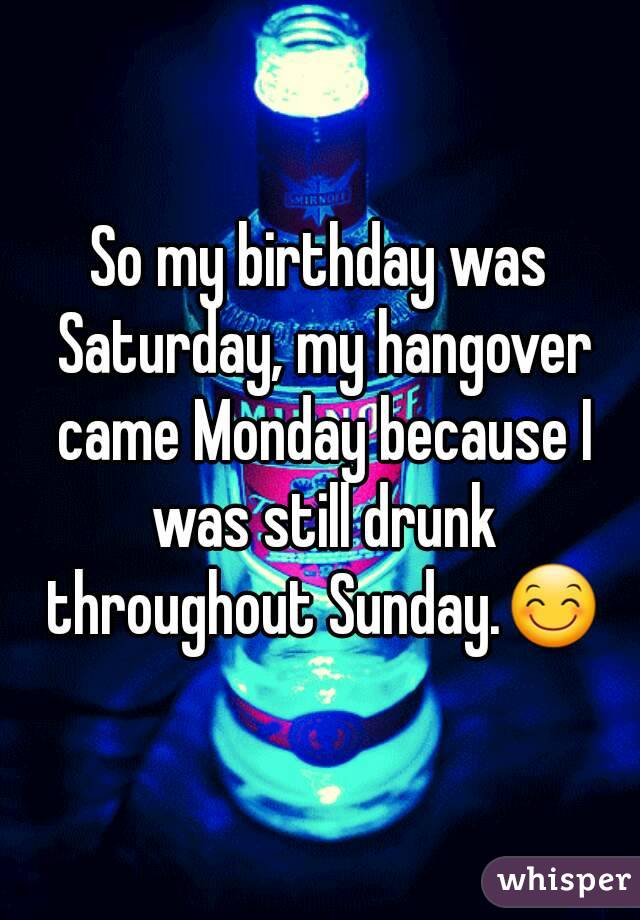 So my birthday was Saturday, my hangover came Monday because I was still drunk throughout Sunday.😊