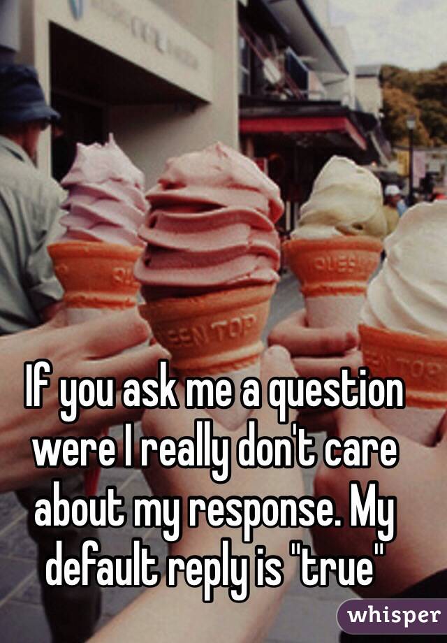 If you ask me a question were I really don't care about my response. My default reply is "true"