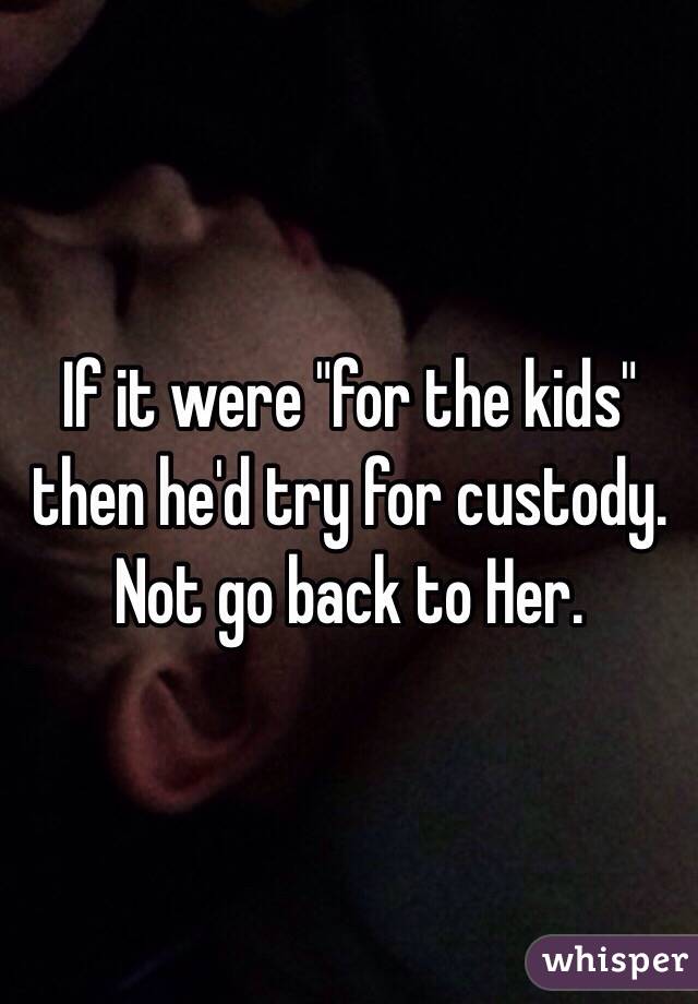 If it were "for the kids" then he'd try for custody. Not go back to Her. 