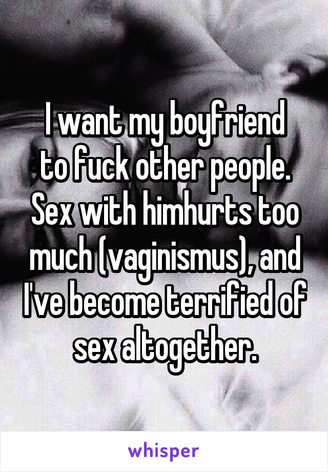 I want my boyfriend
to fuck other people.
Sex with himhurts too much (vaginismus), and I've become terrified of sex altogether.