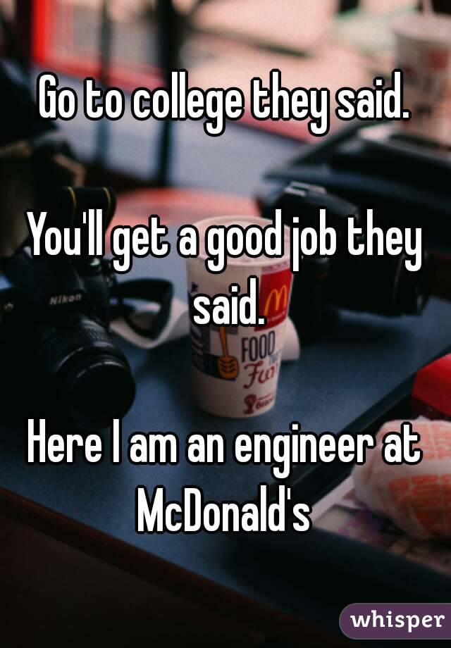 Go to college they said.

You'll get a good job they said.

Here I am an engineer at McDonald's 