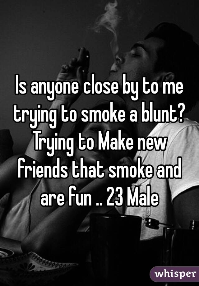 Is anyone close by to me trying to smoke a blunt? Trying to Make new friends that smoke and are fun .. 23 Male 