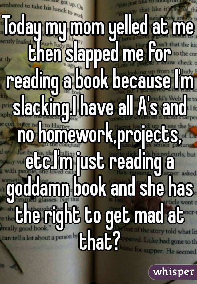 Today my mom yelled at me then slapped me for reading a book because I'm slacking.I have all A's and no homework,projects, etc.I'm just reading a goddamn book and she has the right to get mad at that?