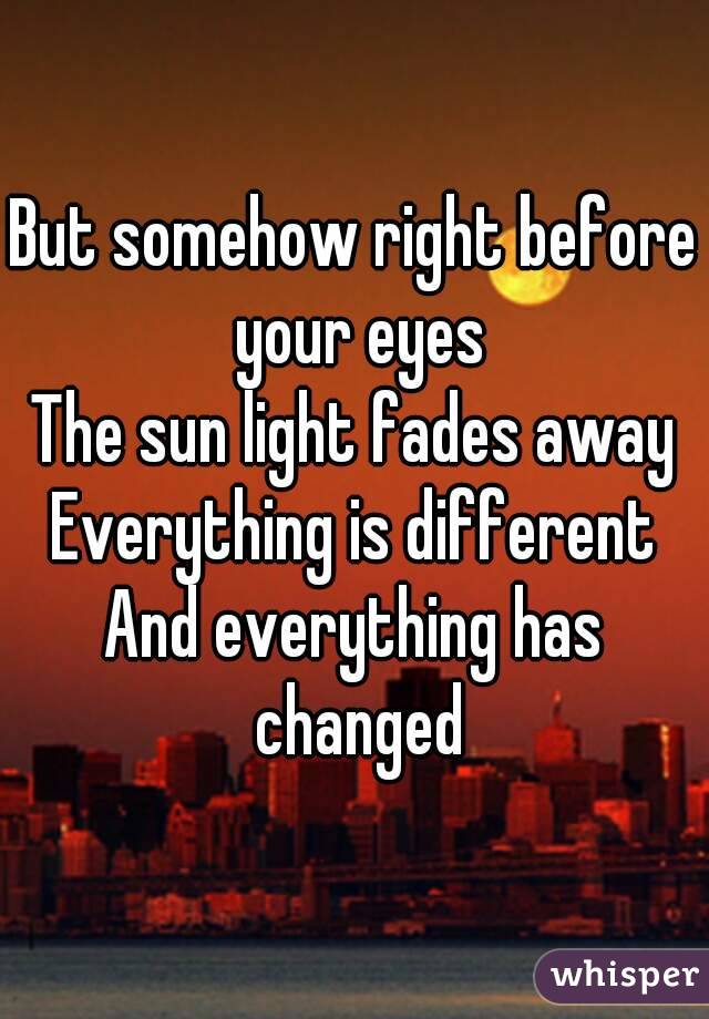 But somehow right before your eyes
The sun light fades away
Everything is different
And everything has changed