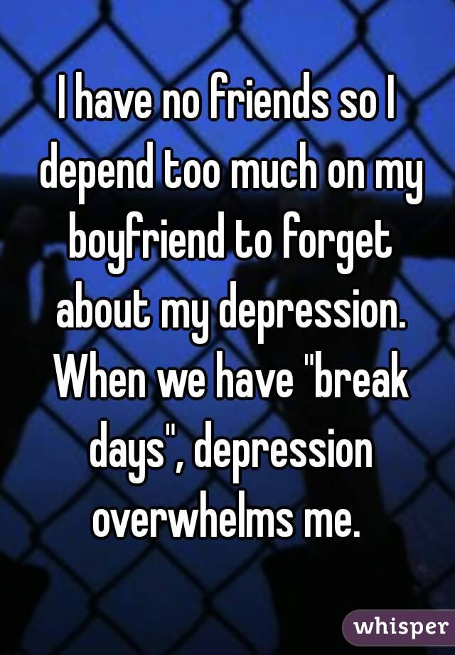 I have no friends so I depend too much on my boyfriend to forget about my depression. When we have "break days", depression overwhelms me. 