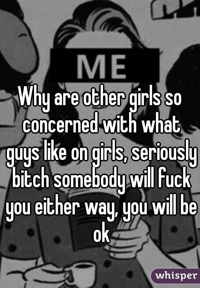 Why are other girls so concerned with what guys like on girls, seriously bitch somebody will fuck you either way, you will be ok