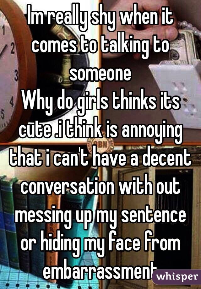 Im really shy when it comes to talking to someone 
Why do girls thinks its cute .i think is annoying that i can't have a decent conversation with out messing up my sentence or hiding my face from embarrassment 