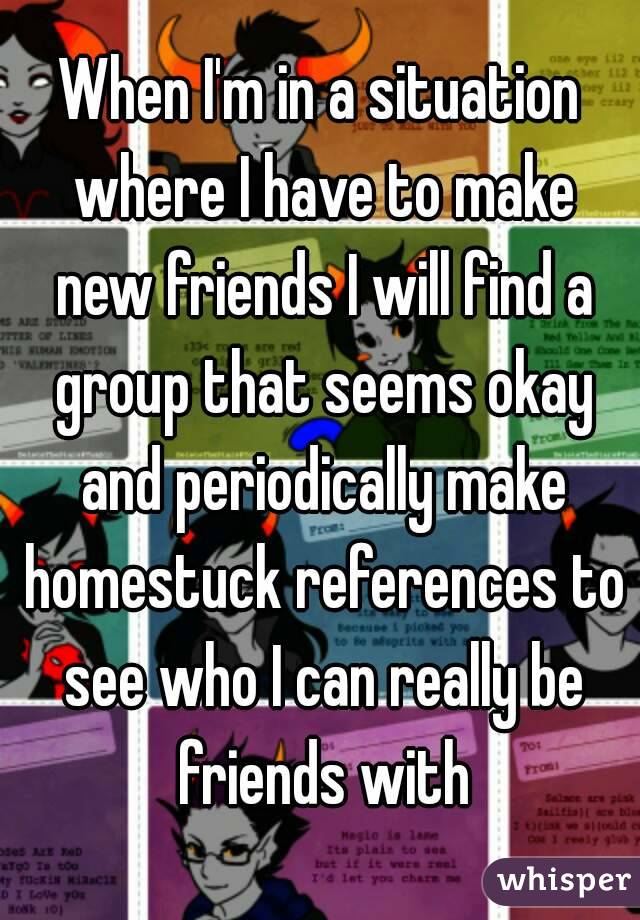 When I'm in a situation where I have to make new friends I will find a group that seems okay and periodically make homestuck references to see who I can really be friends with