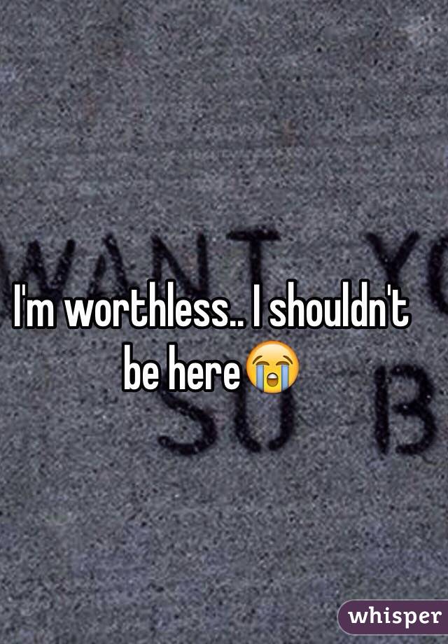 I'm worthless.. I shouldn't be here😭