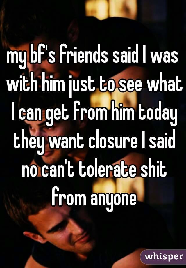 my bf's friends said I was with him just to see what I can get from him today they want closure I said no can't tolerate shit from anyone