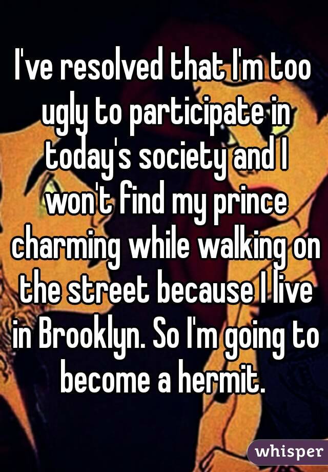 I've resolved that I'm too ugly to participate in today's society and I won't find my prince charming while walking on the street because I live in Brooklyn. So I'm going to become a hermit. 