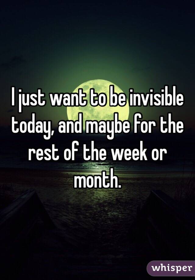 I just want to be invisible today, and maybe for the rest of the week or month. 