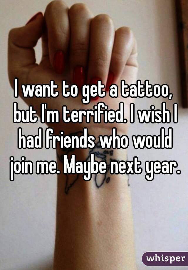 I want to get a tattoo, but I'm terrified. I wish I had friends who would join me. Maybe next year.