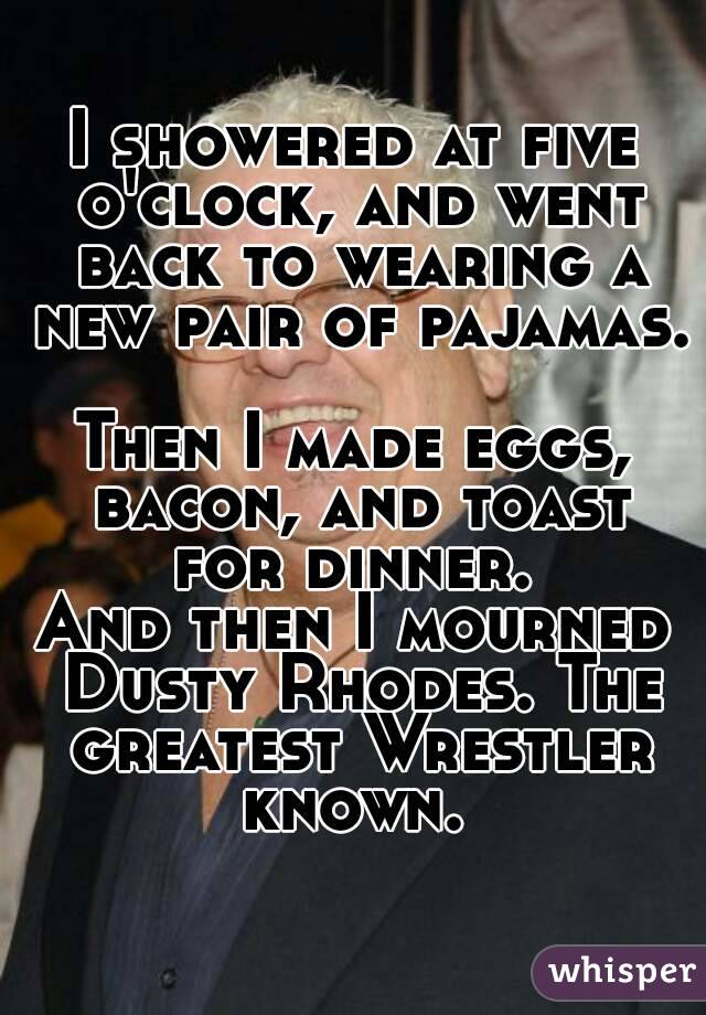 I showered at five o'clock, and went back to wearing a new pair of pajamas. 
Then I made eggs, bacon, and toast for dinner. 
And then I mourned Dusty Rhodes. The greatest Wrestler known. 