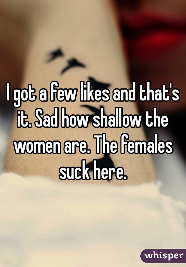 I got a few likes and that's it. Sad how shallow the women are. The females suck here.