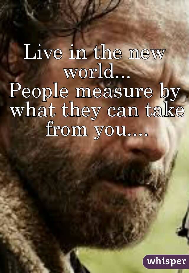 Live in the new world...
People measure by what they can take from you....