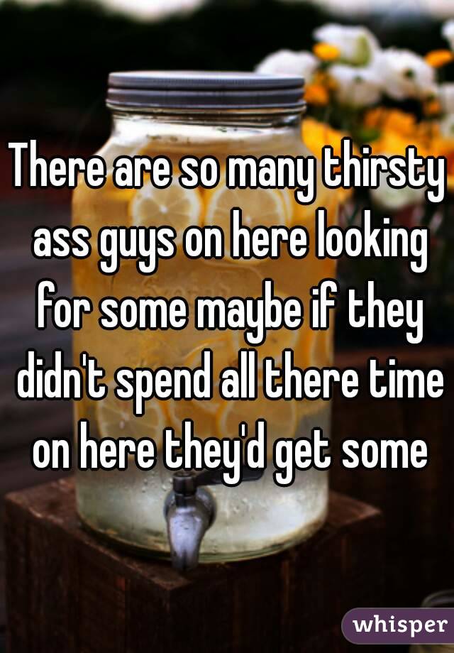 There are so many thirsty ass guys on here looking for some maybe if they didn't spend all there time on here they'd get some