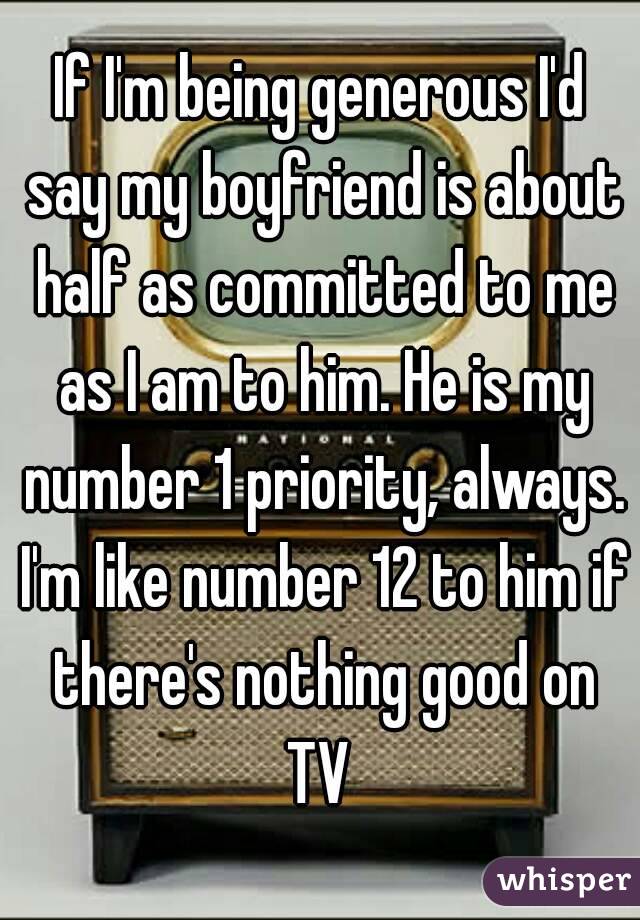 If I'm being generous I'd say my boyfriend is about half as committed to me as I am to him. He is my number 1 priority, always. I'm like number 12 to him if there's nothing good on TV 